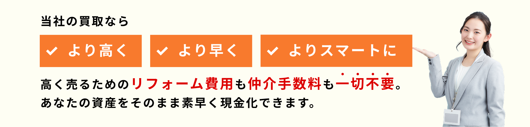 当社の買取なら高く売るためのリフォーム費用も仲介手数料も一切不要。あなたの資産をそのまま素早く現金化できます。